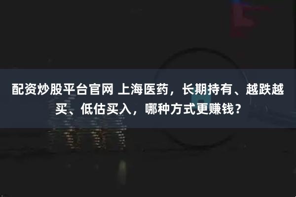配资炒股平台官网 上海医药，长期持有、越跌越买、低估买入，哪种方式更赚钱？