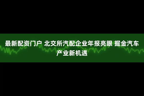 最新配资门户 北交所汽配企业年报亮眼 掘金汽车产业新机遇