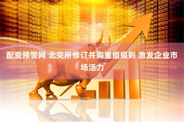 配资预警网 北交所修订并购重组规则 激发企业市场活力