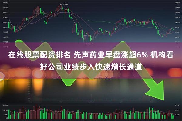 在线股票配资排名 先声药业早盘涨超6% 机构看好公司业绩步入快速增长通道