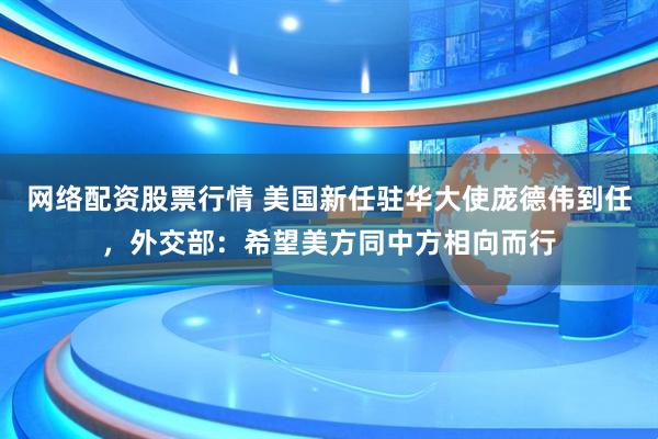 网络配资股票行情 美国新任驻华大使庞德伟到任，外交部：希望美方同中方相向而行