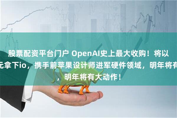 股票配资平台门户 OpenAI史上最大收购！将以64亿美元拿下io，携手前苹果设计师进军硬件领域，明年将有大动作！