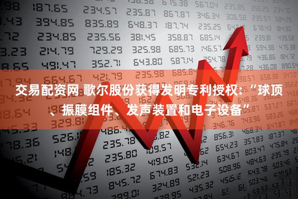 交易配资网 歌尔股份获得发明专利授权: “球顶、振膜组件、发声装置和电子设备”