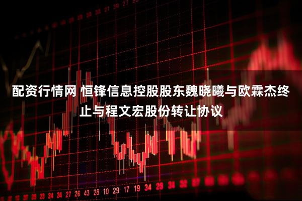 配资行情网 恒锋信息控股股东魏晓曦与欧霖杰终止与程文宏股份转让协议