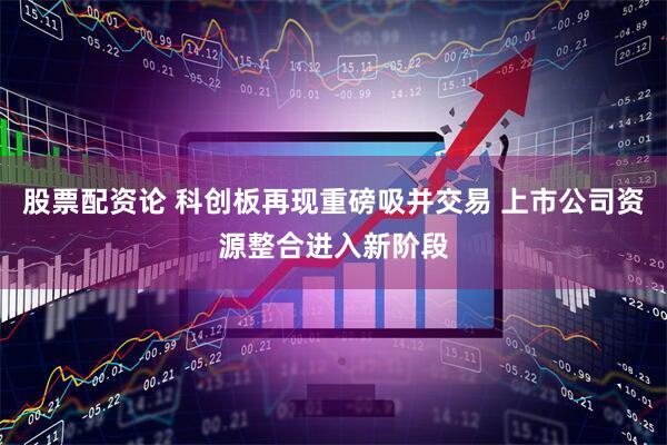股票配资论 科创板再现重磅吸并交易 上市公司资源整合进入新阶段