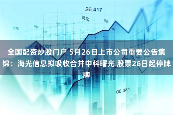 全国配资炒股门户 5月26日上市公司重要公告集锦：海光信息拟吸收合并中科曙光 股票26日起停牌