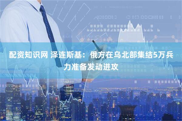 配资知识网 泽连斯基：俄方在乌北部集结5万兵力准备发动进攻