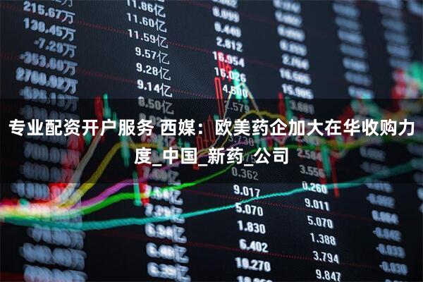 专业配资开户服务 西媒：欧美药企加大在华收购力度_中国_新药_公司