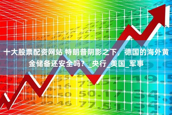 十大股票配资网站 特朗普阴影之下，德国的海外黄金储备还安全吗？_央行_美国_军事