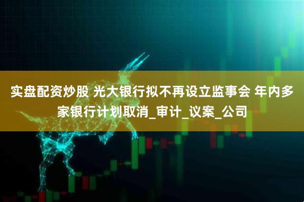 实盘配资炒股 光大银行拟不再设立监事会 年内多家银行计划取消_审计_议案_公司