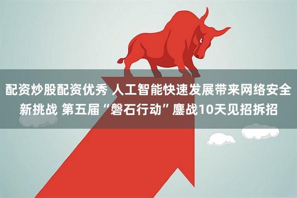配资炒股配资优秀 人工智能快速发展带来网络安全新挑战 第五届“磐石行动”鏖战10天见招拆招