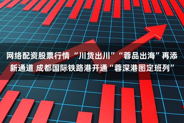 网络配资股票行情 “川货出川”“蓉品出海”再添新通道 成都国际铁路港开通“蓉深港图定班列”