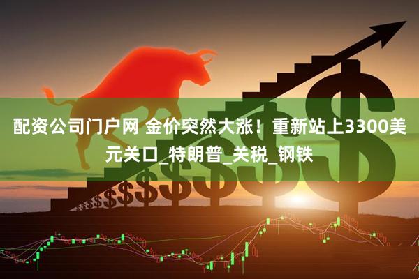 配资公司门户网 金价突然大涨！重新站上3300美元关口_特朗普_关税_钢铁