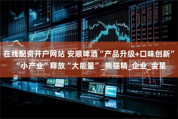 在线配资开户网站 安顺啤酒“产品升级+口味创新” “小产业”释放“大能量”_熊猫精_企业_金星