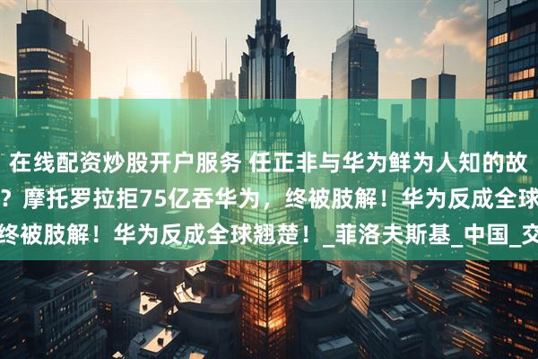 在线配资炒股开户服务 任正非与华为鲜为人知的故事：短视CEO葬送巨头？摩托罗拉拒75亿吞华为，终被肢解！华为反成全球翘楚！_菲洛夫斯基_中国_交易