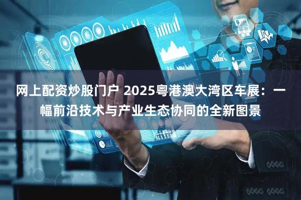 网上配资炒股门户 2025粤港澳大湾区车展：一幅前沿技术与产业生态协同的全新图景
