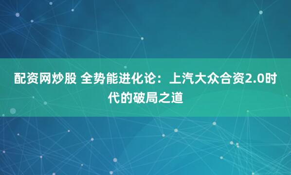配资网炒股 全势能进化论：上汽大众合资2.0时代的破局之道