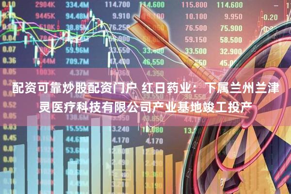 配资可靠炒股配资门户 红日药业：下属兰州兰津灵医疗科技有限公司产业基地竣工投产