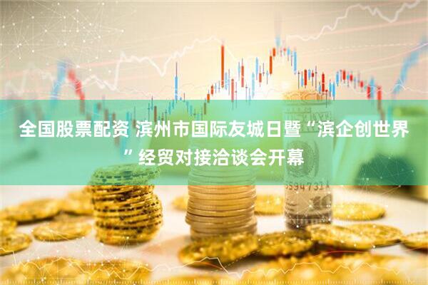 全国股票配资 滨州市国际友城日暨“滨企创世界”经贸对接洽谈会开幕
