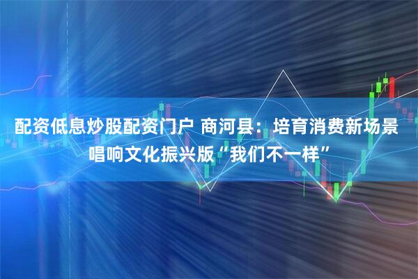 配资低息炒股配资门户 商河县：培育消费新场景 唱响文化振兴版“我们不一样”