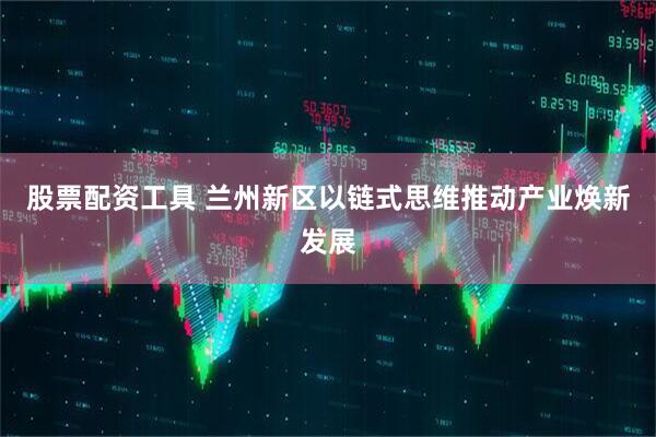 股票配资工具 兰州新区以链式思维推动产业焕新发展