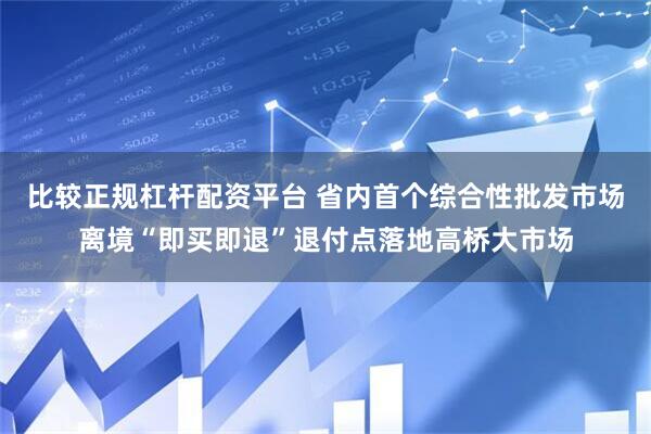 比较正规杠杆配资平台 省内首个综合性批发市场离境“即买即退”退付点落地高桥大市场