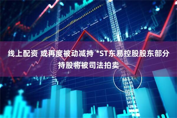 线上配资 或再度被动减持 *ST东易控股股东部分持股将被司法拍卖