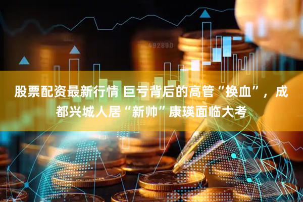 股票配资最新行情 巨亏背后的高管“换血”，成都兴城人居“新帅”康瑛面临大考