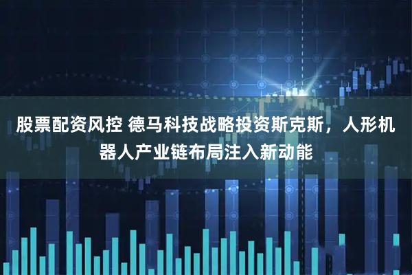 股票配资风控 德马科技战略投资斯克斯，人形机器人产业链布局注入新动能