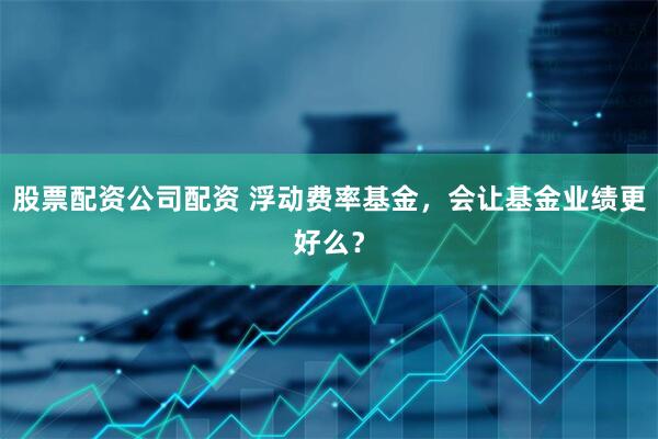 股票配资公司配资 浮动费率基金，会让基金业绩更好么？