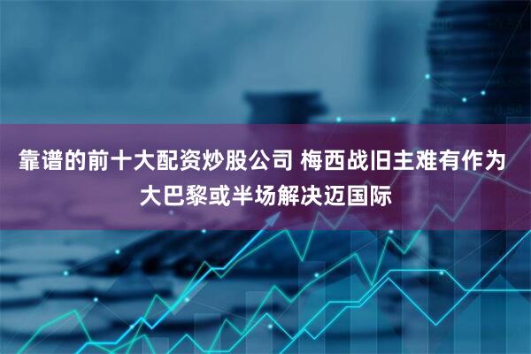 靠谱的前十大配资炒股公司 梅西战旧主难有作为 大巴黎或半场解决迈国际