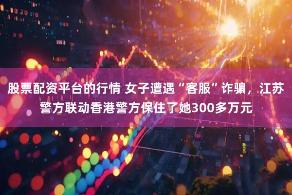 股票配资平台的行情 女子遭遇“客服”诈骗，江苏警方联动香港警方保住了她300多万元