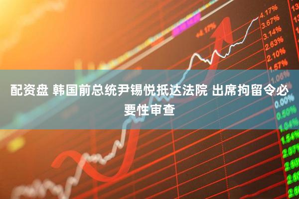 配资盘 韩国前总统尹锡悦抵达法院 出席拘留令必要性审查