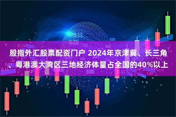 股指外汇股票配资门户 2024年京津冀、长三角、粤港澳大湾区三地经济体量占全国的40%以上