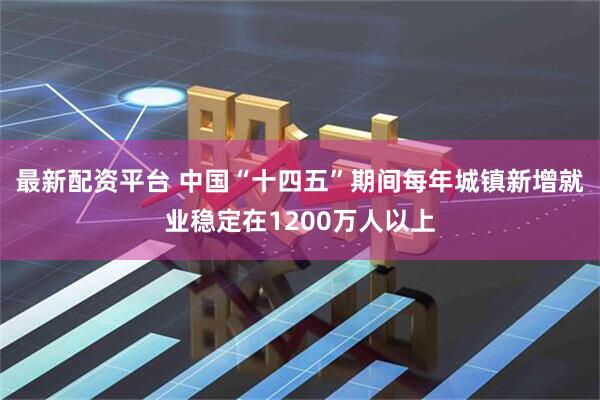 最新配资平台 中国“十四五”期间每年城镇新增就业稳定在1200万人以上