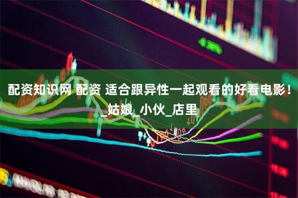 配资知识网 配资 适合跟异性一起观看的好看电影！_姑娘_小伙_店里