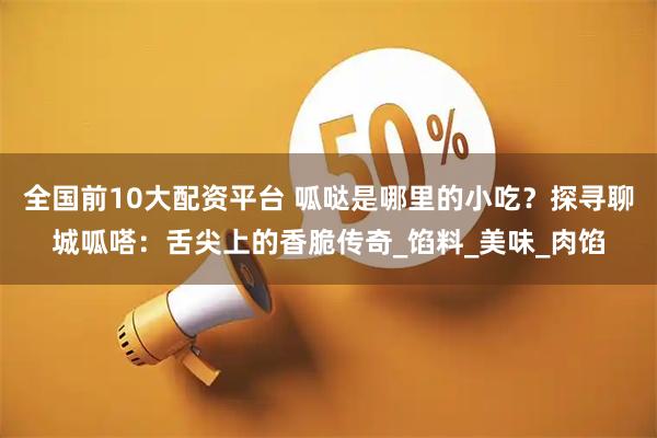全国前10大配资平台 呱哒是哪里的小吃？探寻聊城呱嗒：舌尖上的香脆传奇_馅料_美味_肉馅