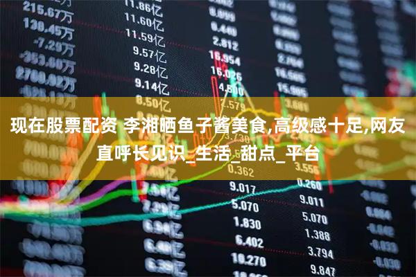 现在股票配资 李湘晒鱼子酱美食,高级感十足,网友直呼长见识_生活_甜点_平台