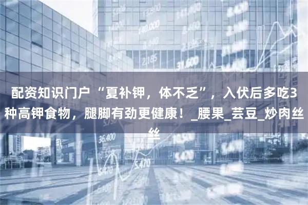 配资知识门户 “夏补钾，体不乏”，入伏后多吃3种高钾食物，腿脚有劲更健康！_腰果_芸豆_炒肉丝