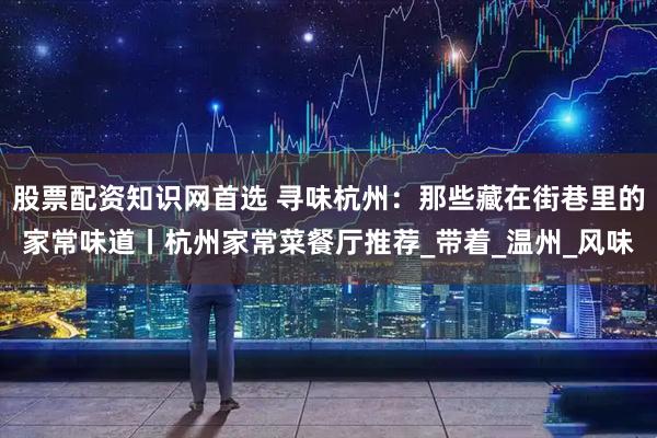 股票配资知识网首选 寻味杭州：那些藏在街巷里的家常味道丨杭州家常菜餐厅推荐_带着_温州_风味