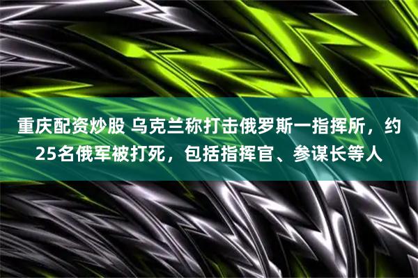 重庆配资炒股 乌克兰称打击俄罗斯一指挥所，约25名俄军被打死，包括指挥官、参谋长等人