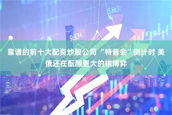 靠谱的前十大配资炒股公司 “特普会”倒计时 美俄还在酝酿更大的核博弈