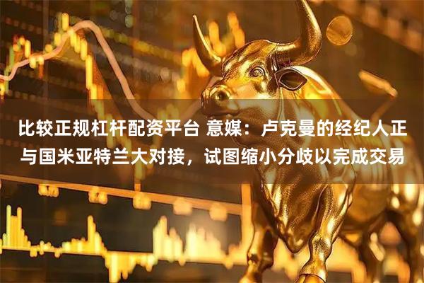 比较正规杠杆配资平台 意媒：卢克曼的经纪人正与国米亚特兰大对接，试图缩小分歧以完成交易