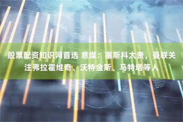 股票配资知识网首选 意媒：塞斯科太贵，曼联关注弗拉霍维奇、沃特金斯、马特塔等人