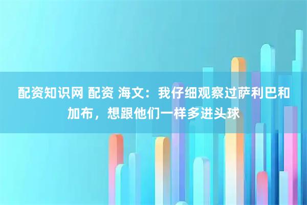 配资知识网 配资 海文：我仔细观察过萨利巴和加布，想跟他们一样多进头球