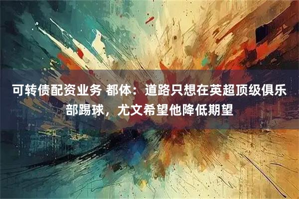 可转债配资业务 都体：道路只想在英超顶级俱乐部踢球，尤文希望他降低期望